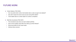 17
● Vertex Deletion (TEZ-3363)
• Can we predict when vertex intermediate data is stale enough to be deleted?
• How will it impact the worst case we saw during DAG delete?
• Think delete data at a certain depth of a vertex’s completion
● Multi file (Unordered) (TEZ-3367)
• The Unordered case does not need multiple spill files
• How to limit multiple output files from taking up all the INodes?
• Removing buffers for key value reads
• Address skew scenario
FUTURE WORK
 