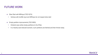 18
● Slow Start with MRInput (TEZ-3274)
• Vertices with shuffle input and MRInput do not respect slow start
● Empty partition improvements (TEZ-3605)
• Ordered case writes empty partitions to the IFiles
• In a heavily auto-reduced scenario, such partitions are fetched and then thrown away
FUTURE WORK
 