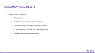 9
● Deletion Policy is pluggable
• Write your own
• Container Launchers may or may not want one
• Allow different “types” of shuffle data deletion services
• Not every type of container may know its shuffle port
• Implement use case specific optimization
A SOLUTION : DAG DELETE
 