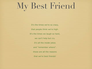 My Best Friend
    It's the times we're so crazy,

    that people think we're high.

   It's the times we laugh so hard,

        we can't help but cry.

       It's all the inside jokes

      and "remember whens".

      those are all the reasons

       that we're best friends!
 