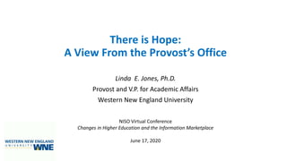 There is Hope:
A View From the Provost’s Office
Linda E. Jones, Ph.D.
Provost and V.P. for Academic Affairs
Western New England University
NISO Virtual Conference
Changes in Higher Education and the Information Marketplace
June 17, 2020
 
