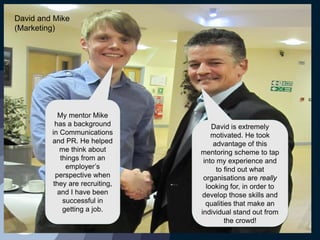My mentor Mike
has a background
in Communications
and PR. He helped
me think about
things from an
employer’s
perspective when
they are recruiting,
and I have been
successful in
getting a job.
David is extremely
motivated. He took
advantage of this
mentoring scheme to tap
into my experience and
to find out what
organisations are really
looking for, in order to
develop those skills and
qualities that make an
individual stand out from
the crowd!
David and Mike
(Marketing)
 