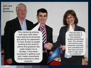 This mentoring scheme
built upon both what I
have learned at University
and during my placement.
To have access to people
working at this level for
advice and guidance has
really helped me to
develop. I have been
successful in getting a job
and I really recommend
being mentored to other
students!
This has been a
great example of
how employer-
student partnerships
work. Our mentees
and mentors were
extremely motivated
and committed and
they (and we) have
seen a huge return
on investment!
John and
James
(Business)
 