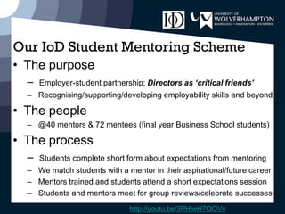 Our IoD Student Mentoring Scheme
• The purpose
– Employer-student partnership; Directors as ‘critical friends’
– Recognising/supporting/developing employability skills and beyond
• The people
– @40 mentors & 72 mentees (final year Business School students)
• The process
– Students complete short form about expectations from mentoring
– We match students with a mentor in their aspirational/future career
– Mentors trained and students attend a short expectations session
– Students and mentors meet for group reviews/celebrate successes
http://youtu.be/3PHlwH7QOVc
 