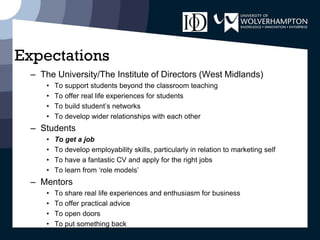Expectations
– The University/The Institute of Directors (West Midlands)
• To support students beyond the classroom teaching
• To offer real life experiences for students
• To build student’s networks
• To develop wider relationships with each other
– Students
• To get a job
• To develop employability skills, particularly in relation to marketing self
• To have a fantastic CV and apply for the right jobs
• To learn from ‘role models’
– Mentors
• To share real life experiences and enthusiasm for business
• To offer practical advice
• To open doors
• To put something back
 