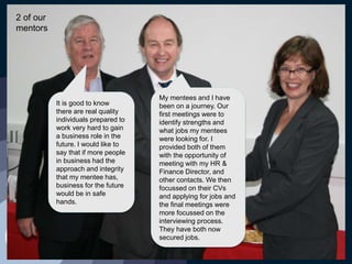 It is good to know
there are real quality
individuals prepared to
work very hard to gain
a business role in the
future. I would like to
say that if more people
in business had the
approach and integrity
that my mentee has,
business for the future
would be in safe
hands.
My mentees and I have
been on a journey. Our
first meetings were to
identify strengths and
what jobs my mentees
were looking for. I
provided both of them
with the opportunity of
meeting with my HR &
Finance Director, and
other contacts. We then
focussed on their CVs
and applying for jobs and
the final meetings were
more focussed on the
interviewing process.
They have both now
secured jobs.
2 of our
mentors
 
