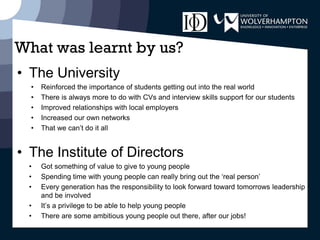 What was learnt by us?
• The University
• Reinforced the importance of students getting out into the real world
• There is always more to do with CVs and interview skills support for our students
• Improved relationships with local employers
• Increased our own networks
• That we can’t do it all
• The Institute of Directors
• Got something of value to give to young people
• Spending time with young people can really bring out the ‘real person’
• Every generation has the responsibility to look forward toward tomorrows leadership
and be involved
• It’s a privilege to be able to help young people
• There are some ambitious young people out there, after our jobs!
 