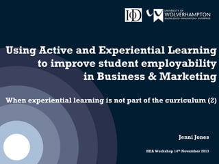 Using Active and Experiential Learning
to improve student employability
in Business & Marketing
When experiential learning is not part of the curriculum (2)
Jenni Jones
HEA Workshop 14th November 2013
 