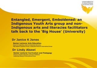 Entangled, Emergent, Emboldened: an
Indigenous Youth Arts group and non-
Indigenous arts and literacies facilitators
talk back to the ‘Big House' (University)
Senior Lecturer Arts Education
School of Linguistics, Adult and Specialist Education
USQ Applied Linguistics Group, Leadership Research International Group
Dr Janice K Jones
Dr Lindy Abawi
Senior Lecturer Curriculum and Pedagogy
School of Teacher Education and Early Childhood
Leadership Research International Group
 