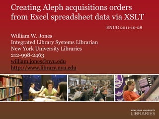 Creating Aleph acquisitions orders
from Excel spreadsheet data via XSLT
                                       ENUG 2011-10-28
William W. Jones
Integrated Library Systems Librarian
New York University Libraries
212-998-2463
william.jones@nyu.edu
http://www.library.nyu.edu
 