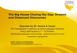 The Big House Closing the Gap: Dreams
and Dissonant Discourses
Senior Lecturer Arts Education
School of Linguistics, Adult and Specialist Education
USQ Applied Linguistics Group, Leadership Research International Group
Keynote by Dr Janice K Jones
2015 International Conference on Deep Languages Education
Policy and Practices (17 – 18 October)
Stimulating languages and learning - global perspectives and
community engagement
 