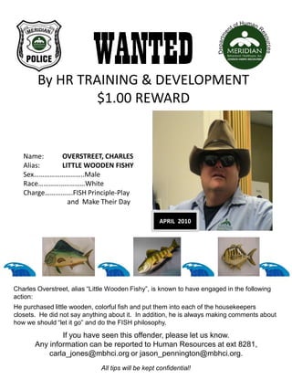 WANTED
        By HR TRAINING & DEVELOPMENT
                 $1.00 REWARD


   Name:    OVERSTREET, CHARLES
   Alias:   LITTLE WOODEN FISHY
   Sex………………………..Male
   Race………………………White
   Charge…………….FISH Principle-Play
              and Make Their Day

                                                    APRIL 2010




Charles Overstreet, alias “Little Wooden Fishy”, is known to have engaged in the following
action:
He purchased little wooden, colorful fish and put them into each of the housekeepers
closets. He did not say anything about it. In addition, he is always making comments about
how we should “let it go” and do the FISH philosophy.

               If you have seen this offender, please let us know.
       Any information can be reported to Human Resources at ext 8281,
           carla_jones@mbhci.org or jason_pennington@mbhci.org.
                              All tips will be kept confidential!
 
