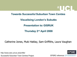 Towards Successful Suburban Town Centres  Visualising London’s Suburbs Presentation to: GISRUK Thursday 2 nd  April 2008 Catherine Jones, Muki Haklay, Sam Griffiths, Laura Vaughan  Successful Suburban Town Centres Project  EPSRC reference:  EP/D06595X/1 http://www.sstc.ucl.ac.uk/profiler 