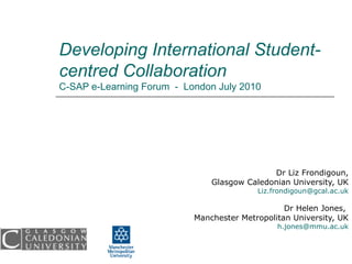 Developing International Student-centred Collaboration  C-SAP e-Learning Forum  -  London July 2010 Dr Liz Frondigoun, Glasgow Caledonian University, UK [email_address] Dr Helen Jones,  Manchester Metropolitan University, UK [email_address] 