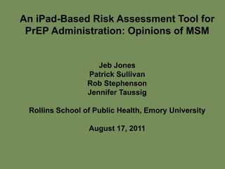 An iPad-Based Risk Assessment Tool for
 PrEP Administration: Opinions of MSM


                    Jeb Jones
                 Patrick Sullivan
                 Rob Stephenson
                 Jennifer Taussig

 Rollins School of Public Health, Emory University

                 August 17, 2011
 