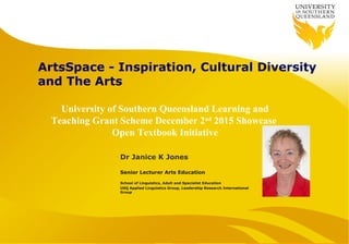 ArtsSpace - Inspiration, Cultural Diversity
and The Arts
Dr Janice K Jones
Senior Lecturer Arts Education
School of Linguistics, Adult and Specialist Education
USQ Applied Linguistics Group, Leadership Research International
Group
University of Southern Queensland Learning and
Teaching Grant Scheme December 2nd
2015 Showcase
Open Textbook Initiative
 