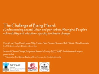 The Challenge of Being Heard:

Understanding coastal urban and peri-urban Aboriginal People’s
vulnerability and adaptive capacity to climate change
Darryl Low Choy, David Jones, Philip Clarke, Silvia Serrao-Neumann, Rob Hales & Olivia Koschade
Griffith University & Deakin University
a
National Climate Change Adaptation Research Facility (NCCARF) funded research project
presented at
1st Australian Peri-Urban National Conference, LaTrobe University

 