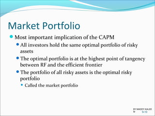 Market Portfolio
Most important implication of the CAPM
All investors hold the same optimal portfolio of risky
assets
The optimal portfolio is at the highest point of tangency
between RF and the efficient frontier
The portfolio of all risky assets is the optimal risky
portfolio
 Called the market portfolio
9-10
BY:MADDY.KALEE
M
 