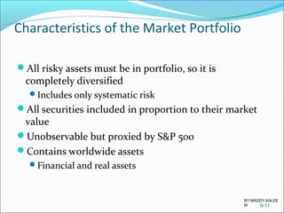 Characteristics of the Market Portfolio
All risky assets must be in portfolio, so it is
completely diversified
Includes only systematic risk
All securities included in proportion to their market
value
Unobservable but proxied by S&P 500
Contains worldwide assets
Financial and real assets
9-11
BY:MADDY.KALEE
M
 