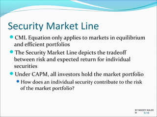 Security Market Line
CML Equation only applies to markets in equilibrium
and efficient portfolios
The Security Market Line depicts the tradeoff
between risk and expected return for individual
securities
Under CAPM, all investors hold the market portfolio
How does an individual security contribute to the risk
of the market portfolio?
9-16
BY:MADDY.KALEE
M
 