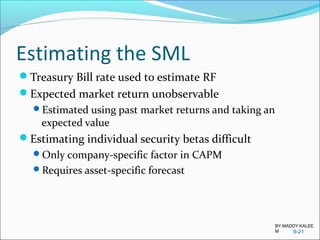 Estimating the SML
Treasury Bill rate used to estimate RF
Expected market return unobservable
Estimated using past market returns and taking an
expected value
Estimating individual security betas difficult
Only company-specific factor in CAPM
Requires asset-specific forecast
9-21
BY:MADDY.KALEE
M
 