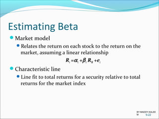 Estimating Beta
Market model
Relates the return on each stock to the return on the
market, assuming a linear relationship
Ri =αi +βi RM +ei
Characteristic line
Line fit to total returns for a security relative to total
returns for the market index
9-22
BY:MADDY.KALEE
M
 