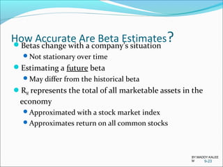 How Accurate Are Beta Estimates?Betas change with a company’s situation
Not stationary over time
Estimating a future beta
May differ from the historical beta
RM represents the total of all marketable assets in the
economy
Approximated with a stock market index
Approximates return on all common stocks
9-23
BY:MADDY.KALEE
M
 