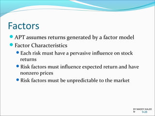 Factors
APT assumes returns generated by a factor model
Factor Characteristics
Each risk must have a pervasive influence on stock
returns
Risk factors must influence expected return and have
nonzero prices
Risk factors must be unpredictable to the market
9-26
BY:MADDY.KALEE
M
 