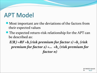 APT Model
Most important are the deviations of the factors from
their expected values
The expected return-risk relationship for the APT can
be described as:
E(Ri) =RF +bi1(risk premium for factor 1) +bi2 (risk
premium for factor 2) +… +bin (risk premium for
factor n)
9-27
BY:MADDY.KALEE
M
 