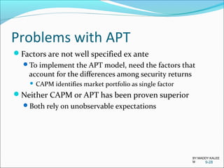 Problems with APT
Factors are not well specified ex ante
To implement the APT model, need the factors that
account for the differences among security returns
 CAPM identifies market portfolio as single factor
Neither CAPM or APT has been proven superior
Both rely on unobservable expectations
9-28
BY:MADDY.KALEE
M
 