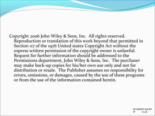 Copyright 2006 John Wiley & Sons, Inc. All rights reserved.
Reproduction or translation of this work beyond that permitted in
Section 117 of the 1976 United states Copyright Act without the
express written permission of the copyright owner is unlawful.
Request for further information should be addressed to the
Permissions department, John Wiley & Sons, Inc. The purchaser
may make back-up copies for his/her own use only and not for
distribution or resale. The Publisher assumes no responsibility for
errors, omissions, or damages, caused by the use of these programs
or from the use of the information contained herein.
9-29
BY:MADDY.KALEE
M
 
