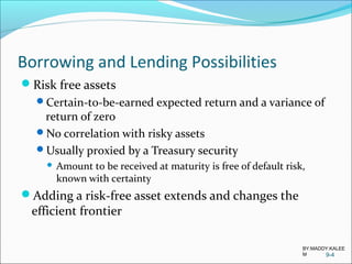 Borrowing and Lending Possibilities
Risk free assets
Certain-to-be-earned expected return and a variance of
return of zero
No correlation with risky assets
Usually proxied by a Treasury security
 Amount to be received at maturity is free of default risk,
known with certainty
Adding a risk-free asset extends and changes the
efficient frontier
9-4
BY:MADDY.KALEE
M
 