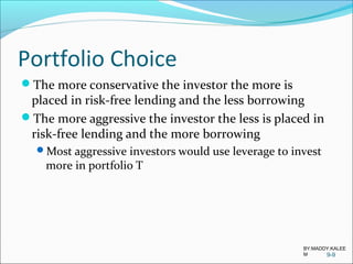 Portfolio Choice
The more conservative the investor the more is
placed in risk-free lending and the less borrowing
The more aggressive the investor the less is placed in
risk-free lending and the more borrowing
Most aggressive investors would use leverage to invest
more in portfolio T
9-9
BY:MADDY.KALEE
M
 