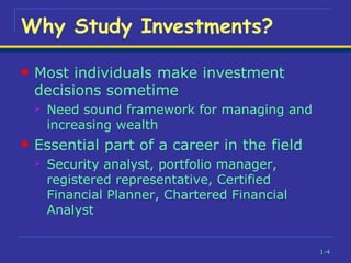 Most individuals make investment decisions sometime Need sound framework for managing and increasing wealth Essential part of a career in the field Security analyst, portfolio manager, registered representative, Certified Financial Planner, Chartered Financial Analyst Why Study Investments? 
