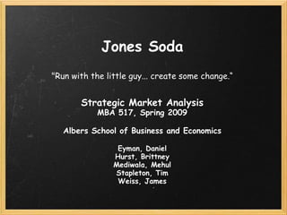Jones Soda
quot;Run with the little guy... create some change.“


       Strategic Market Analysis
            MBA 517, Spring 2009

   Albers School of Business and Economics

                 Eyman, Daniel
                Hurst, Brittney
                Mediwala, Mehul
                Stapleton, Tim
                 Weiss, James
 