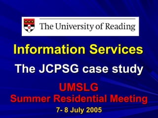 Information ServicesInformation Services
The JCPSG case studyThe JCPSG case study
UMSLGUMSLG
Summer Residential MeetingSummer Residential Meeting
7- 8 July 20057- 8 July 2005
 
