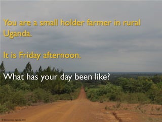 You are a small holder farmer in rural
Uganda.
It is Friday afternoon.
What has your day been like?
© Maria Jones, Uganda 2016
 