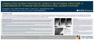 CANNULATED SCREW FIXATION OF JONES 5 th  METATARSAL FRACTURE: A COMPARISON OF TITANIUM AND STAINLESS STEEL SCREW FIXATION Christopher F. Hyer, DPM, FACFAS; Daniel J. Cuttica, DO; J. George DeVries, DPM ORTHOPEDIC FOOT & ANKLE CENTER | Columbus, OH  |   614-895-8747  |   www.orthofootankle.com REFERENCES: 1.Dameron TB Jr. Fractures of the proximal fifth  metatarsal: selecting the best treatment option. J Am Acad Orthop Surg 3:110-114, 1995.  2. Yue JJ, Marcus RE. The role of internal fixation in the treatment of Jones fractures in diabetics. Foot Ankle Int 17(9):559-562, 1996. 2. Glasgow MT, Naranja RJ, Glasgow SG, Torg JS. Analysis of failed surgical management of fractures of the base of the fifth metatarsal distal to the tuberosity: the Jones fracture. Foot Ankle Int 17(8):449-457, 1996.  4. Larson CM, Almekinders LC, Taft TN, Garrett WE. Intramedullary screw fixation of Jones fractures: analysis of failure. Am J Sports Med 30(1):55-60, 2002.  DISCUSSION:  The purpose of the current study was to compare radiographic and clinical results in Jones fractures treated by stainless steel cannulated screws to those treated by titanium cannulated screws.  Our results indicate that although there may be an experimental difference in bending resistance between stainless steel and titanium (7,8) this may not be clinically relevant.  Though cannulated screws may be weaker than solid core screws when compared in load to failure tests, the relevance to clinical practice remains debatable. This current study clearly demonstrates cannulated screws, either made of titanium or stainless steel, are strong enough to stabilize and heal troubled fractures such as the Jones fracture in the clinical arena. There are several limitations to the present study.  First the study is retrospective in design, and is inherently limited in application.  Next, the use of multiple sizes of screws adds a level of variation that we were not able to control.  A 5.5 mm titanium screw may very well be biomechanically stronger than a 4.0 mm stainless steel screw, but we have shown clinically that all screws within this size range, whether titanium or stainless steel, were effective with comparable rates of healing and complications.  Finally, the short follow-up is an important limitation.    CONCLUSION:  The physician’s decision-making process for the selection of a screw to fixate Jones fractures can be difficult.  Our study has demonstrated that the decision to use stainless steel or titanium can be left to patient constraints, such as allergies, or  physician preference without compromising the clinical result.    INTRODUCTION: Intramedullary screw fixation is a well accepted method of fixation for a Jones fracture, but there is no consensus of the size and type of screw that should be used.  The size of screws used have been described in clinical literature between 3.5 mm and 7.0 mm. (2-6) These have been both solid-core and cannulated screws, and composed of stainless steel or titanium. The purpose of this retrospective comparative study is to compare radiographic and clinical results in Jones fractures treated by stainless steel cannulated screws to those treated by  titanium cannulated screws.   MATERIALS AND METHODS: Retrospective chart and radiographic review of a consecutive series of patients was performed .  Inclusion criteria were as follows: must have sustained a Jones fracture treated by intramedullary screw fixation with a cannulated stainless steel or titanium screw, skeletal maturity, minimum follow-up until fracture union and/or return to full weight bearing, and complete radiographic and chart records. Patients who received bone grafting as an adjunct to intramedullary screw fixation were included as well.  Exclusion criteria were as follows: patients treated by surgical methods other than intramedullary screw fixation, and patients with incomplete radiographic or chart records.     The procedures were all performed using a minimal incision, cannulated  technique.   All patients were kept non-weight bearing for 4-6 weeks.  Patients were then progressed to protected weight bearing in an immobilizing boot or walking case.  Full weight bearing was defined as weight bearing without protective devices or restrictions of activity.   RESULTS: There were 53 patients/fractures who met inclusion criteria. Those fixed with cannulated  titanium screws (Ti group) and those with cannulated stainless steel screws (SS group) were compared. The Ti  group included 37 fractures, with 20 males and 17 females. Average age in the Ti group was 43.75 (range 16-80, SD: 16.56).  The SS group included 16 fractures with 7 males and 9 females.  Average age of the SS group was 43.93 (range 27-69, SD: 13.96).  An unpaired T test was calculated to determine if the groups were comparable and showed the standard deviation difference between the two was not significant (P =0.483). The types and sizes of screws were recorded and revealed 5.0 mm size was the most common both in the SS and Ti groups.     Postoperative results revealed  no difference in the two groups with respect to average time to protected weightbearing (PWB) and  to full  weightbearing (FWB).  Time to PWB  was 6.3 (range 4-9) and 6.5 (range 4-11) weeks in the Ti and SS groups, respectively.  Time to FWB was 11.5 (range 6-19) and 11.6 (8-17) weeks in the Ti and SS groups. The average time to radiographic union was 12.01 weeks (range 4-28, SD 5.10) in the Ti group and 13.4 (8-28, SD 5.71) in the SS group.  This was not  statistically significant (p=0.569)  with the unpaired 2-tailed T-test. A  nonparametric Mann-Whitney test also showed this difference not statistically significant (p=0.327).     Complications included 1 asymptomatic radiographic nonunion in the Ti  group.  There were 2 nonunion in the SS group, one was revised and went on to heal and the other is awaiting revision. Therefore, the overall union rate for the Ti group was 36/37 (97%) and 14/16 (88%) in the SS group. There were no hardware failures or breakages in either group. Three of the Ti screws were removed later due to hardware pain.  REFERENCES: 1.Dameron TB Jr. Fractures of the proximal fifth  metatarsal: selecting the best treatment option. J Am Acad Orthop Surg 3:110-114, 1995.  2. Yue JJ, Marcus RE. The role of internal fixation in the treatment of Jones fractures in diabetics. Foot Ankle Int 17(9):559-562, 1996. 2. Glasgow MT, Naranja RJ, Glasgow SG, Torg JS. Analysis of failed surgical management of fractures of the base of the fifth metatarsal distal to the tuberosity: the Jones fracture. Foot Ankle Int 17(8):449-457, 1996.  4. Larson CM, Almekinders LC, Taft TN, Garrett WE. Intramedullary screw fixation of Jones fractures: analysis of failure. Am J Sports Med 30(1):55-60, 2002.  A B D C FIGURE 1:  A)  Medial oblique  radiograph demonstrating Classic Jones’ 5th metatarsal base fracture extending toward 4th metatarsal base.   B)  Intraoperative fluoroscan view demonstrating appropriate placement of cannulated screw intramedullary guidewire and drilling past fracture.  C)  Post-operative 4 weeks demonstrating early fracture healing. D)  Post-operative 8 weeks demonstrating healed Jones fracture with intramedullary screw fixation. 