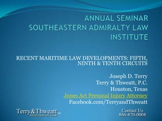 RECENT MARITIME LAW DEVELOPMENTS: FIFTH,
                  NINTH & TENTH CIRCUITS

                                Joseph D. Terry
                           Terry & Thweatt, P.C.
                                 Houston, Texas
              Jones Act Personal Injury Attorney
                Facebook.com/TerryandThweatt
 