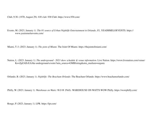 Club, 9:30. (1970, August 29). 930 club. 930 Club. https://www.930.com/
Events, M. (2023, January 1). The #1 source of Urban Nightlife Entertainment in Orlando, FL. YEAIMMELOEVENTS. https://
www.yeaimmeloevents.com/
Miami, T. J. (2023, January 1). The joint of Miami. The Joint Of Miami. https://thejointofmiami.com/
Nation, L. (2023, January 1). The underground - 2023 show schedule & venue information. Live Nation. https://www.livenation.com/venue/
KovZpZAIIvEA/the-underground-events?utm_source=GMBlisting&utm_medium=organic
Orlando, B. (2023, January 1). Nightlife: The Beacham Orlando. The Beacham Orlando. https://www.beachamorlando.com/
Philly, W. (2023, January 1). Warehouse on Watts: W.O.W. Philly. WAREHOUSE ON WATTS WOW Philly. https://wowphilly.com/
Rouge, P. (2023, January 1). LPR. https://lpr.com/
 