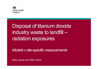 Disposal of titanium dioxide
industry waste to landfill –
radiation exposures
Models v site-specific measurements
Kelly Jones and Peter Shaw
 