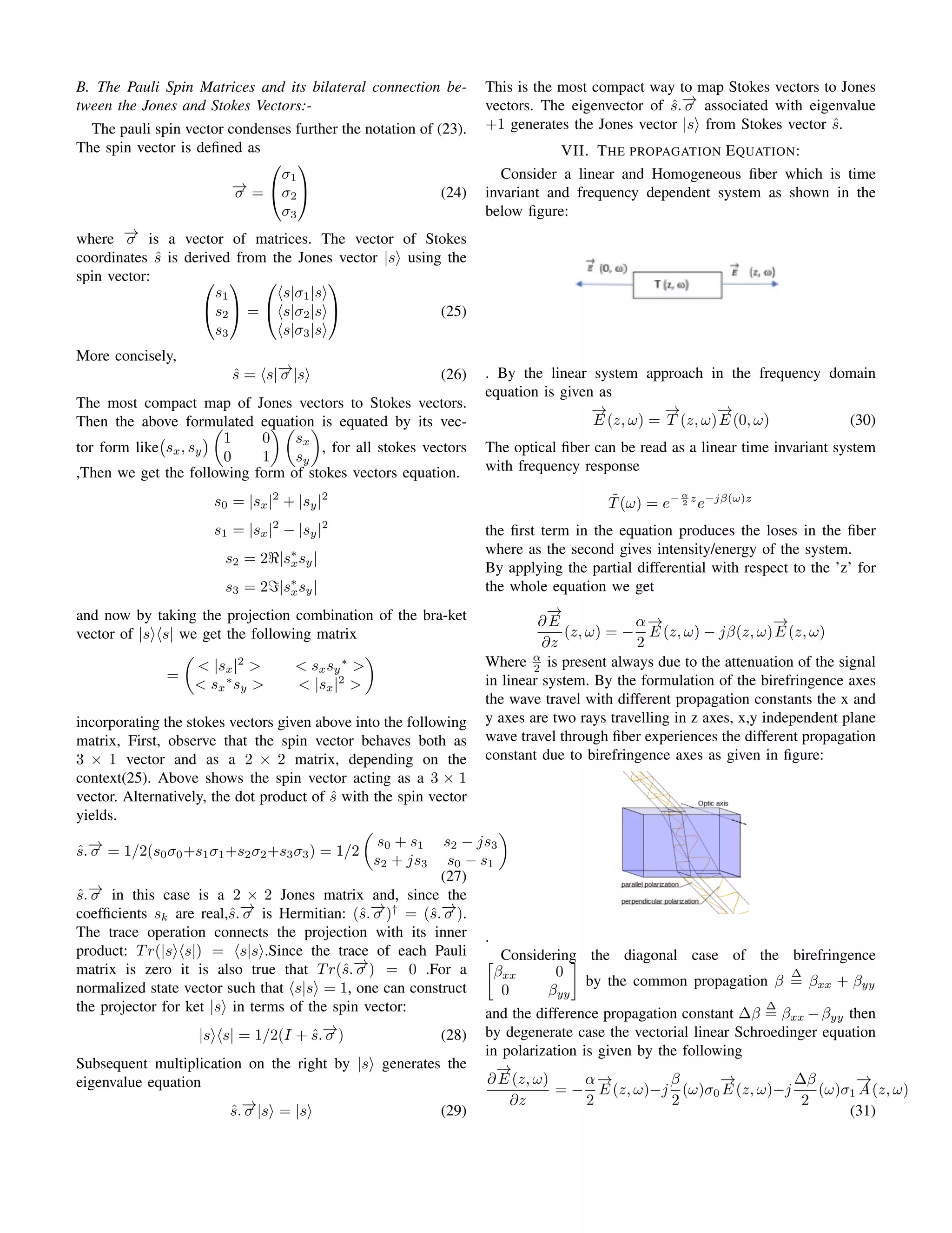 B. The Pauli Spin Matrices and its bilateral connection be-
tween the Jones and Stokes Vectors:-
The pauli spin vector condenses further the notation of (23).
The spin vector is defined as
−
→
σ =


σ1
σ2
σ3

 (24)
where −
→
σ is a vector of matrices. The vector of Stokes
coordinates ŝ is derived from the Jones vector |s⟩ using the
spin vector: 

s1
s2
s3

 =


⟨s|σ1|s⟩
⟨s|σ2|s⟩
⟨s|σ3|s⟩

 (25)
More concisely,
ŝ = ⟨s|−
→
σ |s⟩ (26)
The most compact map of Jones vectors to Stokes vectors.
Then the above formulated equation is equated by its vec-
tor form like sx, sy


1 0
0 1
 
sx
sy

, for all stokes vectors
,Then we get the following form of stokes vectors equation.
s0 = |sx|2
+ |sy|2
s1 = |sx|2
− |sy|2
s2 = 2ℜ|s∗
xsy|
s3 = 2ℑ|s∗
xsy|
and now by taking the projection combination of the bra-ket
vector of |s⟩⟨s| we get the following matrix
=

 |sx|2
  sxsy
∗

 sx
∗
sy   |sx|2


incorporating the stokes vectors given above into the following
matrix, First, observe that the spin vector behaves both as
3 × 1 vector and as a 2 × 2 matrix, depending on the
context(25). Above shows the spin vector acting as a 3 × 1
vector. Alternatively, the dot product of ŝ with the spin vector
yields.
ŝ.−
→
σ = 1/2(s0σ0+s1σ1+s2σ2+s3σ3) = 1/2

s0 + s1 s2 − js3
s2 + js3 s0 − s1

(27)
ŝ.−
→
σ in this case is a 2 × 2 Jones matrix and, since the
coefficients sk are real,ŝ.−
→
σ is Hermitian: (ŝ.−
→
σ )†
= (ŝ.−
→
σ ).
The trace operation connects the projection with its inner
product: Tr(|s⟩⟨s|) = ⟨s|s⟩.Since the trace of each Pauli
matrix is zero it is also true that Tr(ŝ.−
→
σ ) = 0 .For a
normalized state vector such that ⟨s|s⟩ = 1, one can construct
the projector for ket |s⟩ in terms of the spin vector:
|s⟩⟨s| = 1/2(I + ŝ.−
→
σ ) (28)
Subsequent multiplication on the right by |s⟩ generates the
eigenvalue equation
ŝ.−
→
σ |s⟩ = |s⟩ (29)
This is the most compact way to map Stokes vectors to Jones
vectors. The eigenvector of ŝ.−
→
σ associated with eigenvalue
+1 generates the Jones vector |s⟩ from Stokes vector ŝ.
VII. THE PROPAGATION EQUATION:
Consider a linear and Homogeneous fiber which is time
invariant and frequency dependent system as shown in the
below figure:
. By the linear system approach in the frequency domain
equation is given as
−
→
E (z, ω) =
−
→
T (z, ω)
−
→
E (0, ω) (30)
The optical fiber can be read as a linear time invariant system
with frequency response
T̃(ω) = e− α
2 z
e−jβ(ω)z
the first term in the equation produces the loses in the fiber
where as the second gives intensity/energy of the system.
By applying the partial differential with respect to the ’z’ for
the whole equation we get
∂
−
→
E
∂z
(z, ω) = −
α
2
−
→
E (z, ω) − jβ(z, ω)
−
→
E (z, ω)
Where α
2 is present always due to the attenuation of the signal
in linear system. By the formulation of the birefringence axes
the wave travel with different propagation constants the x and
y axes are two rays travelling in z axes, x,y independent plane
wave travel through fiber experiences the different propagation
constant due to birefringence axes as given in figure:
.
Considering the diagonal case of the birefringence

βxx 0
0 βyy

by the common propagation β
∆
= βxx + βyy
and the difference propagation constant ∆β
∆
= βxx −βyy then
by degenerate case the vectorial linear Schroedinger equation
in polarization is given by the following
∂
−
→
E (z, ω)
∂z
= −
α
2
−
→
E (z, ω)−j
β
2
(ω)σ0
−
→
E (z, ω)−j
∆β
2
(ω)σ1
−
→
A(z, ω)
(31)
 