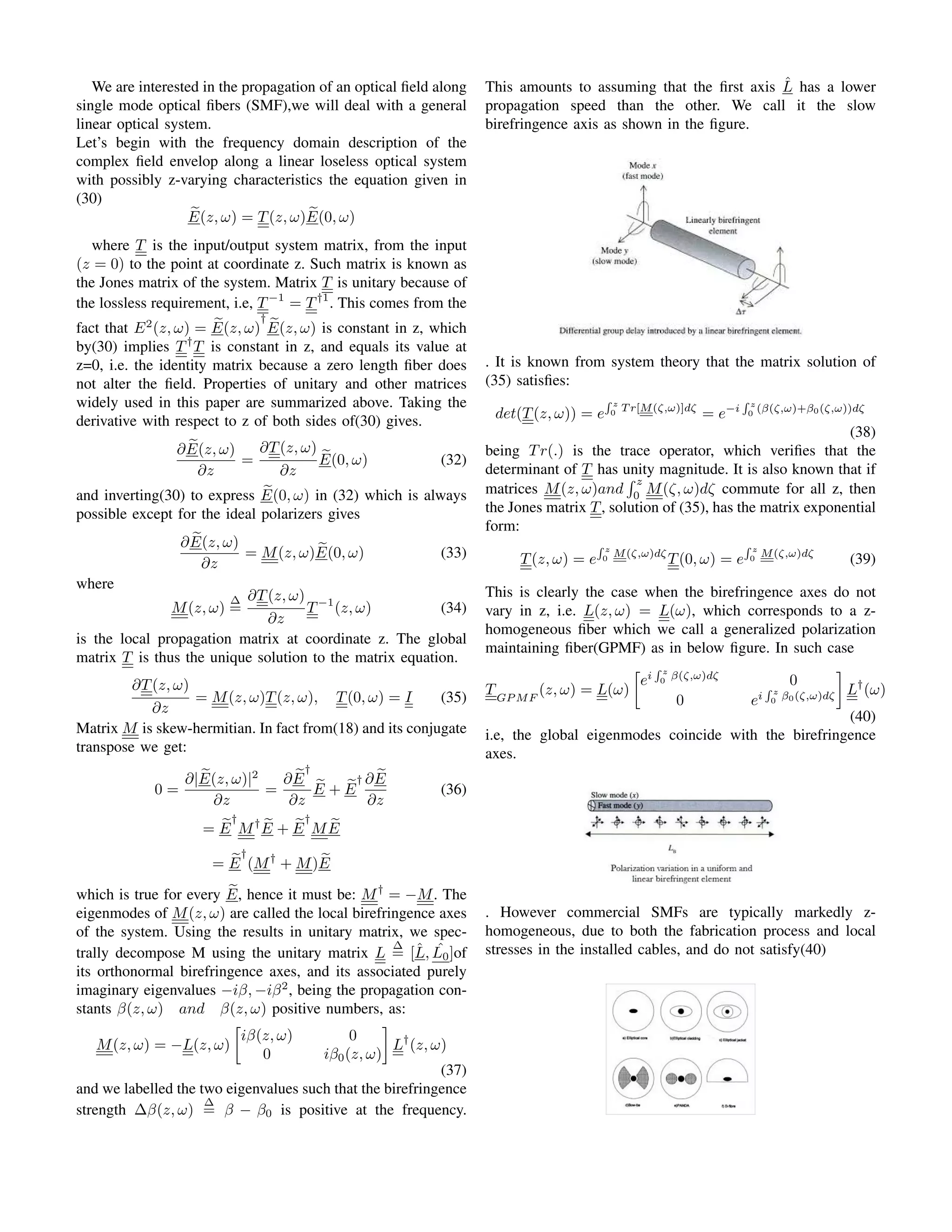 We are interested in the propagation of an optical field along
single mode optical fibers (SMF),we will deal with a general
linear optical system.
Let’s begin with the frequency domain description of the
complex field envelop along a linear loseless optical system
with possibly z-varying characteristics the equation given in
(30)
e
E(z, ω) = T(z, ω) e
E(0, ω)
where T is the input/output system matrix, from the input
(z = 0) to the point at coordinate z. Such matrix is known as
the Jones matrix of the system. Matrix T is unitary because of
the lossless requirement, i.e, T−1
= T†1
. This comes from the
fact that E2
(z, ω) = e
E(z, ω)
†
e
E(z, ω) is constant in z, which
by(30) implies T†
T is constant in z, and equals its value at
z=0, i.e. the identity matrix because a zero length fiber does
not alter the field. Properties of unitary and other matrices
widely used in this paper are summarized above. Taking the
derivative with respect to z of both sides of(30) gives.
∂ e
E(z, ω)
∂z
=
∂T(z, ω)
∂z
e
E(0, ω) (32)
and inverting(30) to express e
E(0, ω) in (32) which is always
possible except for the ideal polarizers gives
∂ e
E(z, ω)
∂z
= M(z, ω) e
E(0, ω) (33)
where
M(z, ω)
∆
=
∂T(z, ω)
∂z
T−1
(z, ω) (34)
is the local propagation matrix at coordinate z. The global
matrix T is thus the unique solution to the matrix equation.
∂T(z, ω)
∂z
= M(z, ω)T(z, ω), T(0, ω) = I (35)
Matrix M is skew-hermitian. In fact from(18) and its conjugate
transpose we get:
0 =
∂| e
E(z, ω)|2
∂z
=
∂ e
E
†
∂z
e
E + e
E
† ∂ e
E
∂z
(36)
= e
E
†
M† e
E + e
E
†
M e
E
= e
E
†
(M†
+ M) e
E
which is true for every e
E, hence it must be: M†
= −M. The
eigenmodes of M(z, ω) are called the local birefringence axes
of the system. Using the results in unitary matrix, we spec-
trally decompose M using the unitary matrix L
∆
= [L̂, ˆ
L0]of
its orthonormal birefringence axes, and its associated purely
imaginary eigenvalues −iβ, −iβ2
, being the propagation con-
stants β(z, ω) and β(z, ω) positive numbers, as:
M(z, ω) = −L(z, ω)

iβ(z, ω) 0
0 iβ0(z, ω)

L†
(z, ω)
(37)
and we labelled the two eigenvalues such that the birefringence
strength ∆β(z, ω)
∆
= β − β0 is positive at the frequency.
This amounts to assuming that the first axis L̂ has a lower
propagation speed than the other. We call it the slow
birefringence axis as shown in the figure.
. It is known from system theory that the matrix solution of
(35) satisfies:
det(T(z, ω)) = e
R z
0
T r[M(ζ,ω)]dζ
= e−i
R z
0
(β(ζ,ω)+β0(ζ,ω))dζ
(38)
being Tr(.) is the trace operator, which verifies that the
determinant of T has unity magnitude. It is also known that if
matrices M(z, ω)and
R z
0
M(ζ, ω)dζ commute for all z, then
the Jones matrix T, solution of (35), has the matrix exponential
form:
T(z, ω) = e
R z
0
M(ζ,ω)dζ
T(0, ω) = e
R z
0
M(ζ,ω)dζ
(39)
This is clearly the case when the birefringence axes do not
vary in z, i.e. L(z, ω) = L(ω), which corresponds to a z-
homogeneous fiber which we call a generalized polarization
maintaining fiber(GPMF) as in below figure. In such case
TGP MF
(z, ω) = L(ω)

ei
R z
0
β(ζ,ω)dζ
0
0 ei
R z
0
β0(ζ,ω)dζ

L†
(ω)
(40)
i.e, the global eigenmodes coincide with the birefringence
axes.
. However commercial SMFs are typically markedly z-
homogeneous, due to both the fabrication process and local
stresses in the installed cables, and do not satisfy(40)
 