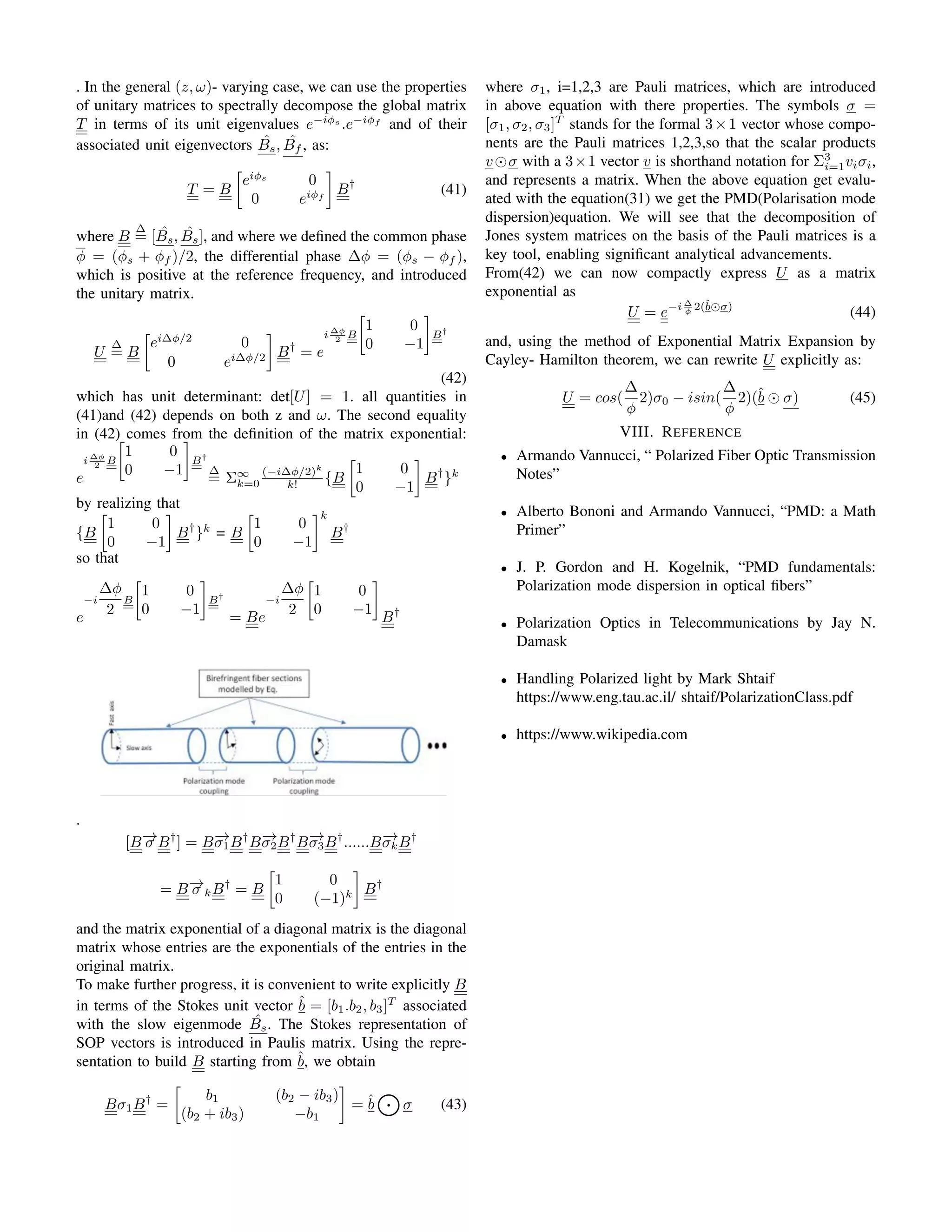 . In the general (z, ω)- varying case, we can use the properties
of unitary matrices to spectrally decompose the global matrix
T in terms of its unit eigenvalues e−iϕs
.e−iϕf
and of their
associated unit eigenvectors B̂s, ˆ
Bf , as:
T = B

eiϕs
0
0 eiϕf

B†
(41)
where B
∆
= [B̂s, B̂s], and where we defined the common phase
ϕ = (ϕs + ϕf )/2, the differential phase ∆ϕ = (ϕs − ϕf ),
which is positive at the reference frequency, and introduced
the unitary matrix.
U
∆
= B

ei∆ϕ/2
0
0 ei∆ϕ/2

B†
= e
i ∆ϕ
2 B


1 0
0 −1

B†
(42)
which has unit determinant: det[U] = 1. all quantities in
(41)and (42) depends on both z and ω. The second equality
in (42) comes from the definition of the matrix exponential:
e
i ∆ϕ
2 B


1 0
0 −1

B†
∆
= Σ∞
k=0
(−i∆ϕ/2)k
k! {B

1 0
0 −1

B†
}k
by realizing that
{B

1 0
0 −1

B†
}k
= B

1 0
0 −1
k
B†
so that
e
−i
∆ϕ
2
B


1 0
0 −1

B†
= Be
−i
∆ϕ
2


1 0
0 −1


B†
.
[B−
→
σ B†
] = B−
→
σ1B†
B−
→
σ2B†
B−
→
σ3B†
......B−
→
σkB†
= B−
→
σ kB†
= B

1 0
0 (−1)k

B†
and the matrix exponential of a diagonal matrix is the diagonal
matrix whose entries are the exponentials of the entries in the
original matrix.
To make further progress, it is convenient to write explicitly B
in terms of the Stokes unit vector b̂ = [b1.b2, b3]T
associated
with the slow eigenmode B̂s. The Stokes representation of
SOP vectors is introduced in Paulis matrix. Using the repre-
sentation to build B starting from b̂, we obtain
Bσ1B†
=

b1 (b2 − ib3)
(b2 + ib3) −b1

= b̂
K
σ (43)
where σ1, i=1,2,3 are Pauli matrices, which are introduced
in above equation with there properties. The symbols σ =
[σ1, σ2, σ3]T
stands for the formal 3×1 vector whose compo-
nents are the Pauli matrices 1,2,3,so that the scalar products
v⊙σ with a 3×1 vector v is shorthand notation for Σ3
i=1viσi,
and represents a matrix. When the above equation get evalu-
ated with the equation(31) we get the PMD(Polarisation mode
dispersion)equation. We will see that the decomposition of
Jones system matrices on the basis of the Pauli matrices is a
key tool, enabling significant analytical advancements.
From(42) we can now compactly express U as a matrix
exponential as
U = e−i ∆
ϕ 2(b̂⊙σ)
(44)
and, using the method of Exponential Matrix Expansion by
Cayley- Hamilton theorem, we can rewrite U explicitly as:
U = cos(
∆
ϕ
2)σ0 − isin(
∆
ϕ
2)(b̂ ⊙ σ) (45)
VIII. REFERENCE
• Armando Vannucci, “ Polarized Fiber Optic Transmission
Notes”
• Alberto Bononi and Armando Vannucci, “PMD: a Math
Primer”
• J. P. Gordon and H. Kogelnik, “PMD fundamentals:
Polarization mode dispersion in optical fibers”
• Polarization Optics in Telecommunications by Jay N.
Damask
• Handling Polarized light by Mark Shtaif
https://www.eng.tau.ac.il/ shtaif/PolarizationClass.pdf
• https://www.wikipedia.com
 