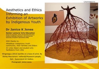 Aesthetics and Ethics
Informing an
Exhibition of Artworks
by Indigenous Youth
Senior Lecturer Arts Education
School of Linguistics, Adult and Specialist Education
Faculty of Business, Education, Law and the Arts
University of Southern Queensland (USQ)
Dr Janice K Jones
Wingreeguu (2012) Spinifex on a base of ochre. By
Shirley Macnamara Indilandji/Alyawarre people,
QLD. Queensland Art Gallery.
Photograph, Janice Jones.
With thanks to:
Whaddup! Indigenous Youth
community, their families and Elders
Dr Lindy Abawi and student arts
facilitators from USQ
 