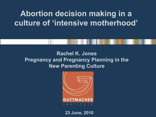Abortion decision making in a culture of ‘intensive motherhood’ Rachel K. Jones Pregnancy and Pregnancy Planning in the  New Parenting Culture  23 June, 2010 
