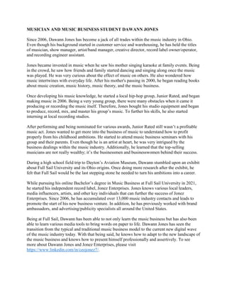 MUSICIAN AND MUSIC BUSINESS STUDENT DAWANN JONES
Since 2006, Dawann Jones has become a jack of all trades within the music industry in Ohio.
Even though his background started in customer service and warehousing, he has held the titles
of musician, show manager, artist/band manager, creative director, record label owner/operator,
and recording engineer assistant.
Jones became invested in music when he saw his mother singing karaoke at family events. Being
in the crowd, he saw how friends and family started dancing and singing along once the music
was played. He was very curious about the effect of music on others. He also wondered how
music intertwines with everyday life. After his mother's passing in 2000, he began reading books
about music creation, music history, music theory, and the music business.
Once developing his music knowledge, he started a local hip-hop group, Junior Rated, and began
making music in 2006. Being a very young group, there were many obstacles when it came it
producing or recording the music itself. Therefore, Jones bought his studio equipment and began
to produce, record, mix, and master his group’s music. To further his skills, he also started
interning at local recording studios.
After performing and being nominated for various awards, Junior Rated still wasn’t a profitable
music act. Jones wanted to get more into the business of music to understand how to profit
properly from his childhood ambitions. He started to attend music business seminars with his
group and their parents. Even though he is an artist at heart, he was very intrigued by the
business dealings within the music industry. Additionally, he learned that the top-selling
musicians are not really wealthy; it’s the businessmen and businesswomen behind their success.
During a high school field trip to Dayton’s Aviation Museum, Dawann stumbled upon an exhibit
about Full Sail University and its Ohio origins. Once doing more research after the exhibit, he
felt that Full Sail would be the last stepping stone he needed to turn his ambitions into a career.
While pursuing his online Bachelor’s degree in Music Business at Full Sail University in 2021,
he started his independent record label, Jonez Enterprises. Jones knows various local leaders,
media influencers, artists, and other key individuals that can further the success of Jonez
Enterprises. Since 2006, he has accumulated over 13,000 music industry contacts and leads to
promote the start of his new business venture. In addition, he has previously worked with brand
ambassadors, and advertising/publicity specialists all around the United States.
Being at Full Sail, Dawann has been able to not only learn the music business but has also been
able to learn various media tools to bring words on paper to life. Dawann Jones has seen the
transition from the typical and traditional music business model to the current new digital wave
of the music industry today. With that being said, he knows how to adapt to the new landscape of
the music business and knows how to present himself professionally and assertively. To see
more about Dawann Jones and Jonez Enterprises, please visit
https://www.linkedin.com/in/ceojonez7/.
 