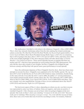 The media piece I decided to write about is the infamous Chappelle’s Show (2003-2006).
This tv show has variously fueled pop culture from the skits making fun of past/current pop
culture events like The Mad Real World (The Real World), the Racial Draft (sports-drafts), Tron
Carter (Law & Order), Black Bush (President George Bush) Tupac is Still Alive (a conspiracy
that is still on going to this day), Dave’s MTV Cribs Episode (MTV Cribs), and many more. One
of the most notable highlights of this show that pop culture still talks about today is Charlie
Murphy’s True Hollywood Stories. These stories/episodes became so popular that there are
memes and GIF’s that have been generated on social media from this 2003 phenomenon. Not
only did this show take comedy to new heights, but Dave Chappelle also bridged the gap
between comedy and Hip-Hop with special music guest performances in each episode.
Since the unfortunate departure of Dave Chappelle from his show, there have been many
attempts to recreate his show. Chappelle even explained on his first Netflix special, The Age of
Spin (2017), how he felt that Key & Peele (2012-2015) had too many similarities, besides being
on the same network. Even after the show’s end in 2006, the public’s tv viewing preferences
were mainly geared towards sketch comedy shows like The Andy Milonakis Show (2005-2007),
Mind of Mencia (2005-2008), Loiter Squad (2012-2014), Tosh.0 (2009-2020) and others. This
new comedy wave also amplified the viewings of then-current established shows like MadTV
(1995-2016) and Saturday Night Live (1975-present).
The best/worst aspect of Dave’s show, depending on whom you ask, was that everyone
was represented in some way form, or fashion. Some are negative, and some are positive. I
watched Chappelle’s Show because you never knew what was going to happen on the next
episode. One week on Dave’s show you watching “A moment in the life of Lil John” then next
week you’re watching “When keeping it real goes wrong”. Yet, even with the success of many
skits, there were a lot of skits that were borderline according to some. For instance, Pedersen
 