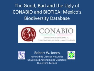 The Good, Bad and the Ugly of
CONABIO and BIOTICA: Mexico’s
Biodiversity Database

Robert W. Jones
Facultad de Ciencias Naturales
Universidad Autónoma de Querétaro
Querétaro, México

 