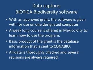 Data capture:
BIOTICA Biodiversity software
• With an approved grant, the software is given
with for use on one designated computer
• A week long course is offered in Mexico City to
learn how to use the program.
• Basic product of the grant is the database
information that is sent to CONABIO.
• All data is thoroughly checked and several
revisions are always required.

 